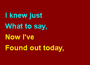 l knewjust
What to say,

Now I've
Found out today,