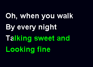 Oh, when you walk
By every night

Talking sweet and
Looking fine