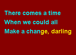 There comes a time
When we could all

Make a change, darling