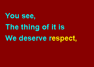 You see,
The thing of it is

We deserve respect,