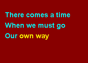 There comes a time
When we must go

Our own way