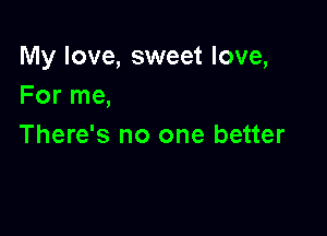 My love, sweet love,
For me,

There's no one better