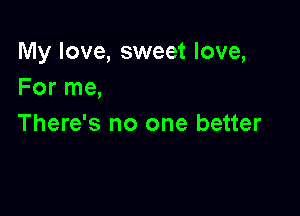 My love, sweet love,
For me,

There's no one better