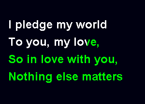 I pledge my world
To you, my love,

So in love with you,
Nothing else matters
