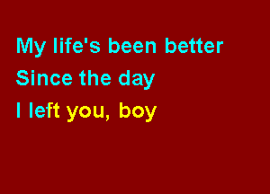 My life's been better
Since the day

I left you, boy