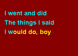 I went and did
The things I said

I would do, boy