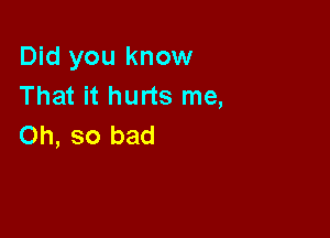 Did you know
That it hurts me,

Oh, so bad