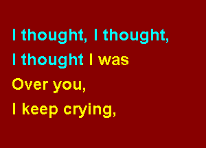 lthought, I thought,
I thought I was

Over you,
I keep crying,