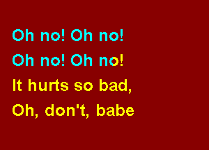 Oh no! Oh no!
Oh no! Oh no!

It hurts so bad,
Oh, don't, babe