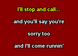 I'll stop and call...

and you'll say you're

sorry too

and I'll come runnin'