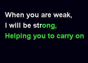When you are weak,
I will be strong,

Helping you to carry on