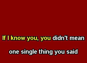 If I know you, you didn't mean

one single thing you said