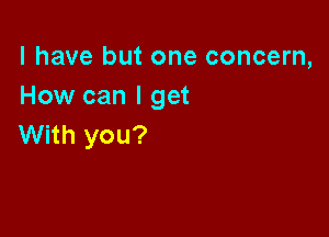 l have but one concern,
How can I get

With you?