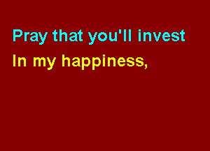 Pray that you'll invest
In my happiness,