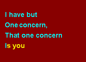 l have but
One concern,

That one concern
ls you