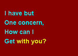 l have but
One concern,

How can I
Get with you?