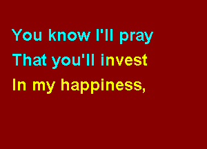 You know I'll pray
That you'll invest

In my happiness,