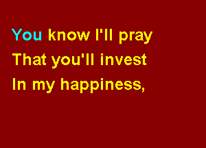 You know I'll pray
That you'll invest

In my happiness,