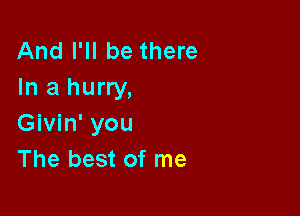 And I'll be there
In a hurry,

Givin' you
The best of me