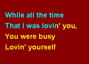 While all the time
That I was lovin' you,

You were busy
Lovin' yourself