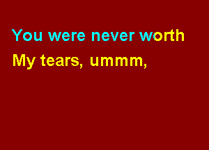 You were never worth
My tears, ummm,