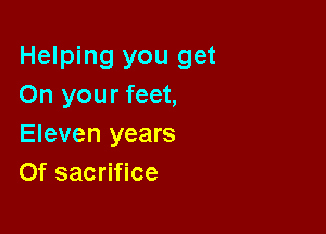 Helping you get
On your feet,

Eleven years
Of sacrifice