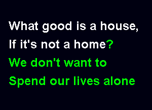 What good is a house,
If it's not a home?

We don't want to
Spend our lives alone