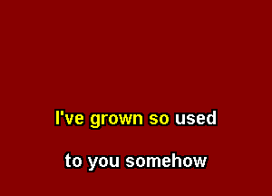 I've grown so used

to you somehow