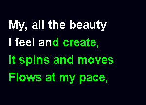 My, all the beauty
I feel and create,

It spins and moves
Flows at my pace,