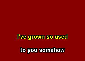 I've grown so used

to you somehow
