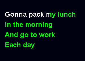 Gonna pack my lunch
In the morning

And go to work
Each day