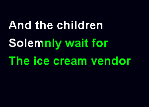 And the children
Solemnly wait for

The ice cream vendor