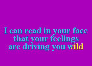 I can read in your face
that your feelings
are driving you wild