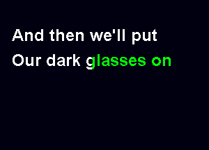And then we'll put
Our dark glasses on