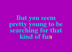But you seem
pretty young to be

searching for that
kind of fun