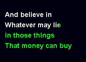 And believe in
Whatever may lie

In those things
That money can buy