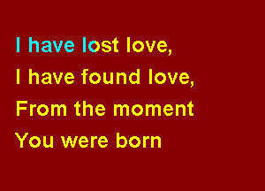 l have lost love,
I have found love,

From the moment
You were born