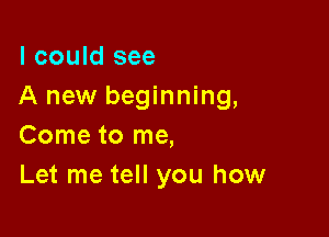 I could see
A new beginning,

Come to me,
Let me tell you how