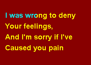 l was wrong to deny
Your feelings,

And I'm sorry if I've
Caused you pain