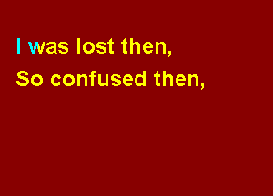 l was lost then,
So confused then,