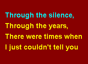 Through the silence,
Through the years,

There were times when
ljust couldn't tell you