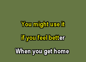 You might use it

if you feel better

When you get home