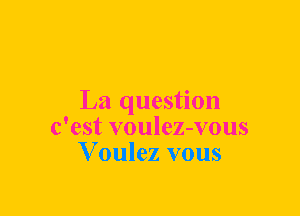La question
c'est voulez-vous
V oulez vous