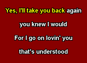 Yes, I'll take you back again

you knew I would

For I go on lovin' you

that's understood