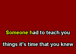 Someone had to teach you

things it's time that you knew