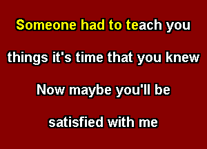 Someone had to teach you

things it's time that you knew

Now maybe you'll be

satisfied with me