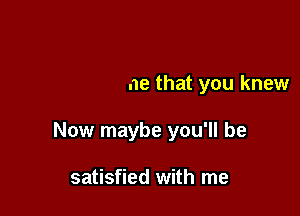 things it's time that you knew

Now maybe you'll be

satisfied with me