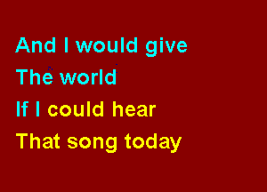 And I would give
The world

If I could hear
That song today