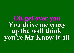 You drive me crazy
up the wall think
you're Mr Know-it-all