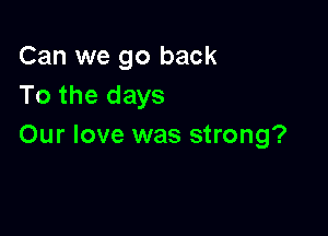 Can we go back
To the days

Our love was strong?